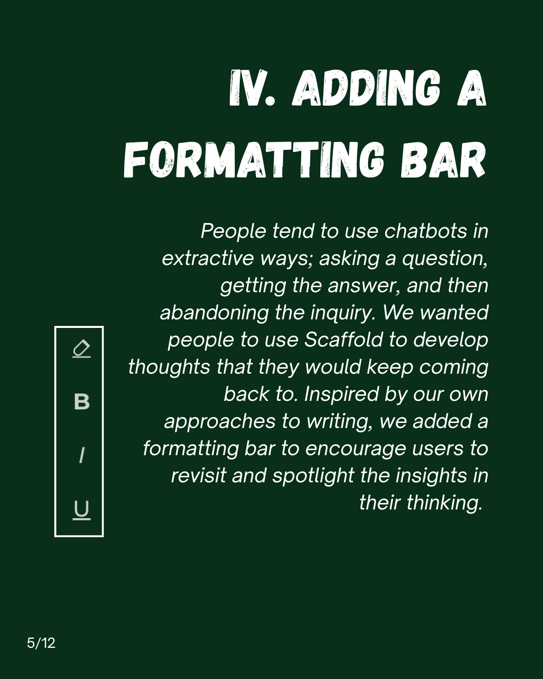 Slide 5: IV. Adding a formatting bar. People tend to use chatbots in extractive ways; asking a question, getting the answer, and then abandoning the inquiry. We wanted people to use Scaffold to develop thoughts that they would keep coming back to. Inspired by our own approaches to writing, we added a formatting bar to encourage users to revisit and spotlight the insights in their thinking.